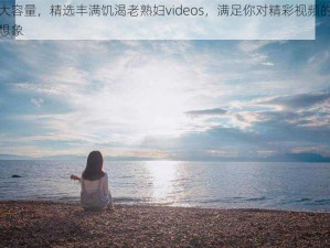 超大容量，精选丰满饥渴老熟妇videos，满足你对精彩视频的所有想象