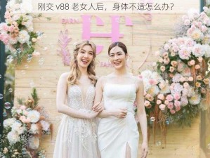 刚交 v88 老女人后，身体不适怎么办？