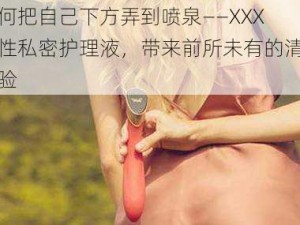 如何把自己下方弄到喷泉——XXX 女性私密护理液，带来前所未有的清新体验