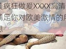 欧美疯狂做爰XXXX高清，满足你对欧美激情的所有幻想