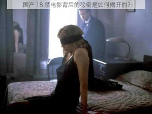 国产 18 禁电影背后的秘密是如何揭开的？