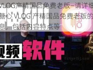 糖心VLOG产精国品免费老版—请详细介绍一下糖心 VLOG 产精国品免费老版的相关信息，包括内容特点等