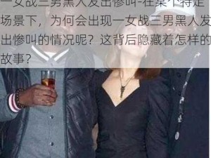 一女战三男黑人发出惨叫-在某个特定场景下，为何会出现一女战三男黑人发出惨叫的情况呢？这背后隐藏着怎样的故事？