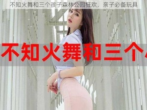 不知火舞和三个孩子森林公园狂欢，亲子必备玩具