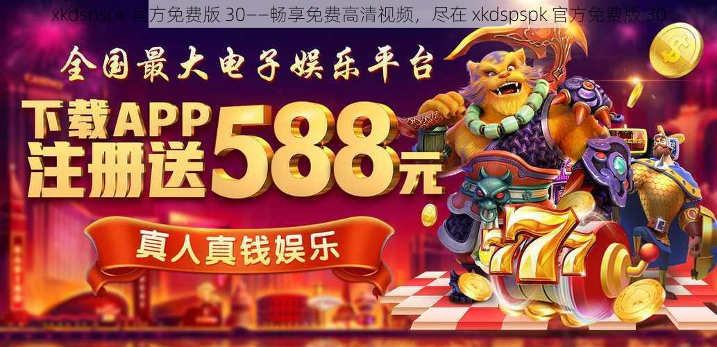 xkdspspk 官方免费版 30——畅享免费高清视频，尽在 xkdspspk 官方免费版 30