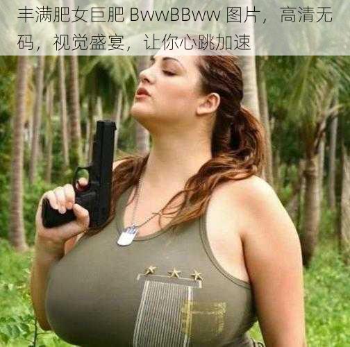 丰满肥女巨肥 BwwBBww 图片，高清无码，视觉盛宴，让你心跳加速