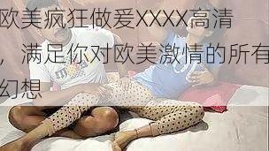 欧美疯狂做爰XXXX高清，满足你对欧美激情的所有幻想