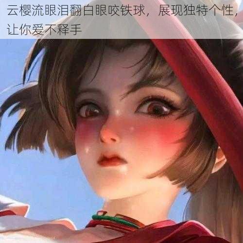 云樱流眼泪翻白眼咬铁球，展现独特个性，让你爱不释手