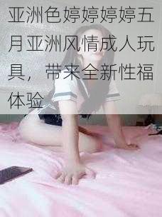 亚洲色婷婷婷婷五月亚洲风情成人玩具，带来全新性福体验