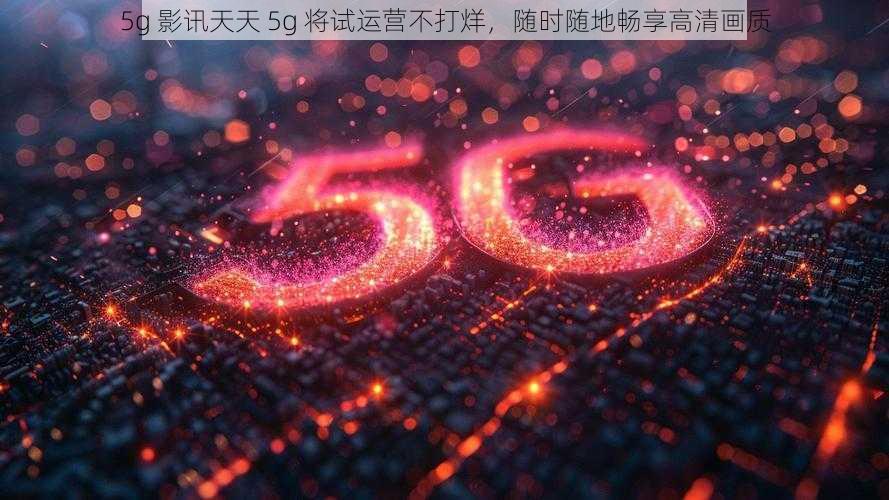 5g 影讯天天 5g 将试运营不打烊，随时随地畅享高清画质