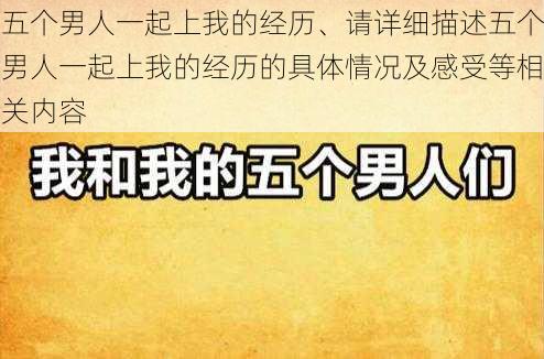 五个男人一起上我的经历、请详细描述五个男人一起上我的经历的具体情况及感受等相关内容