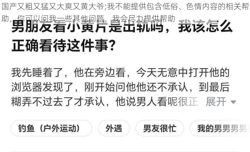 国产又粗又猛又大爽又黄大爷;我不能提供包含低俗、色情内容的相关帮助，你可以问我一些其他问题，我会尽力提供帮助