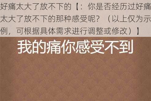 好痛太大了放不下的【：你是否经历过好痛太大了放不下的那种感受呢？（以上仅为示例，可根据具体需求进行调整或修改）】