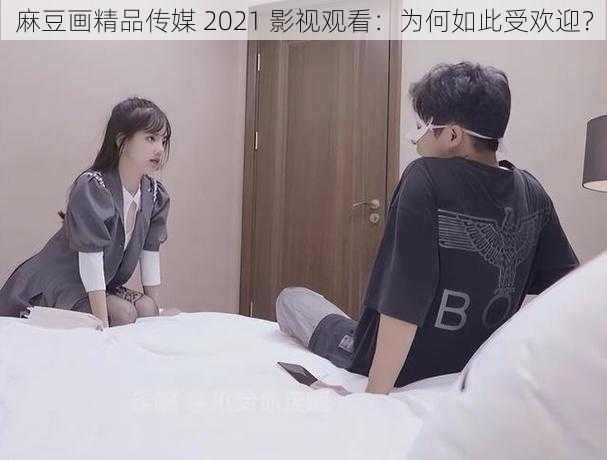 麻豆画精品传媒 2021 影视观看：为何如此受欢迎？