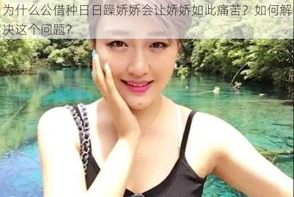 为什么公借种日日躁娇娇会让娇娇如此痛苦？如何解决这个问题？